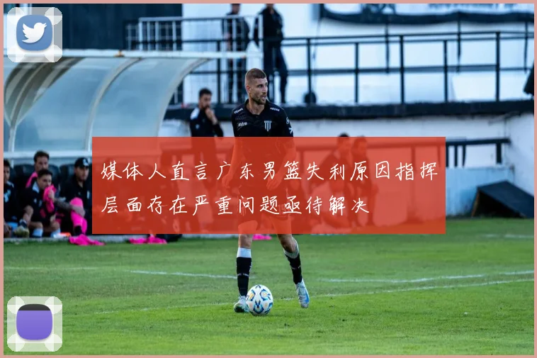 媒体人直言广东男篮失利原因指挥层面存在严重问题亟待解决