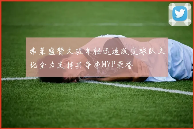 弗莱盛赞文班年轻迅速改变球队文化全力支持其争夺MVP荣誉