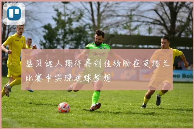 盐贝健人期待再创佳绩盼在英格兰比赛中实现进球梦想