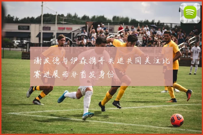 谢泼德与伊森携手共进共同关注比赛进展而非首发身份