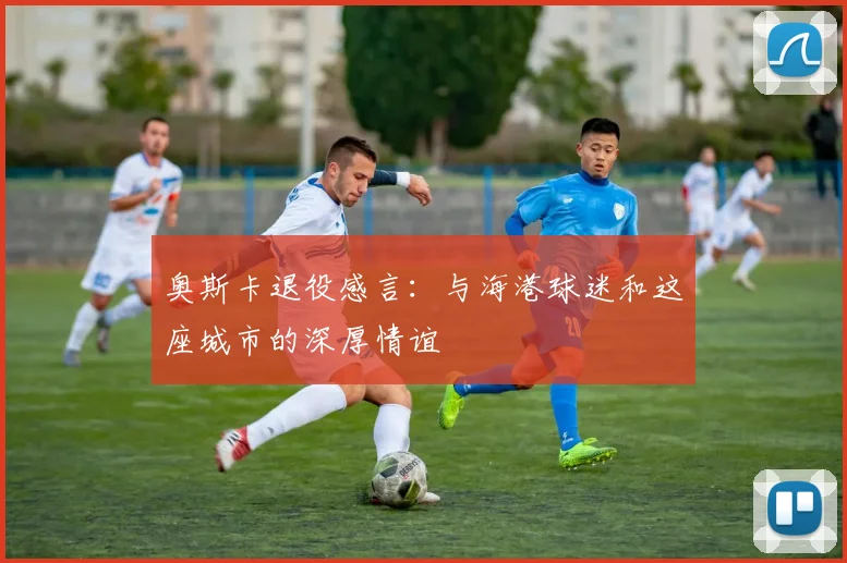 奥斯卡退役感言：与海港球迷和这座城市的深厚情谊