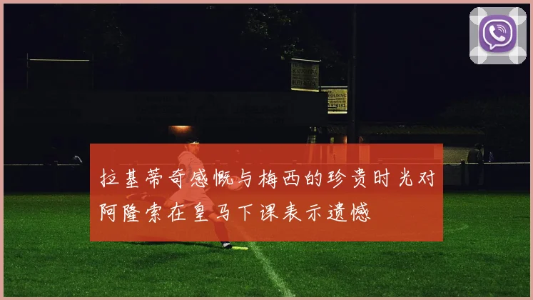 拉基蒂奇感慨与梅西的珍贵时光对阿隆索在皇马下课表示遗憾