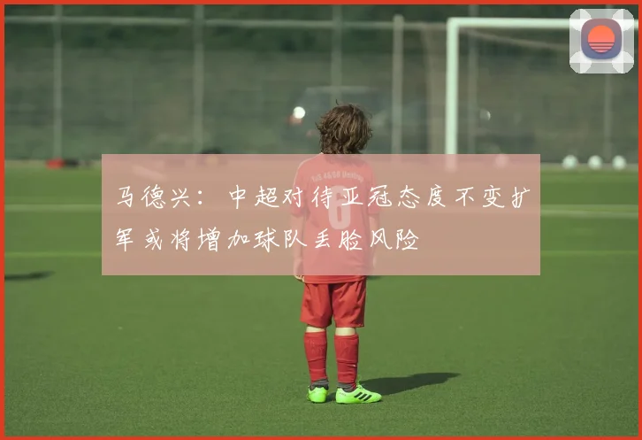 马德兴：中超对待亚冠态度不变扩军或将增加球队丢脸风险