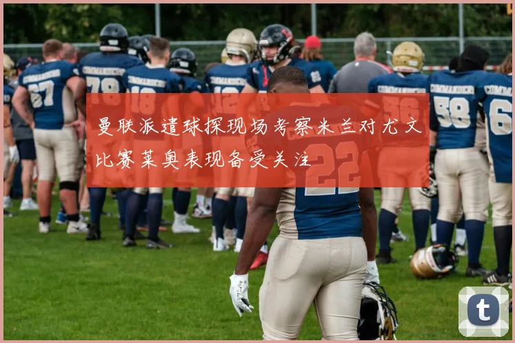 曼联派遣球探现场考察米兰对尤文比赛莱奥表现备受关注