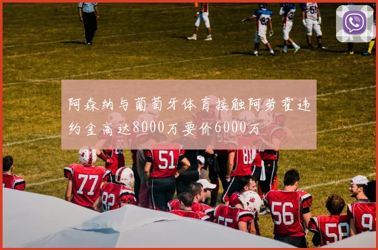 阿森纳与葡萄牙体育接触阿劳霍违约金高达8000万要价6000万