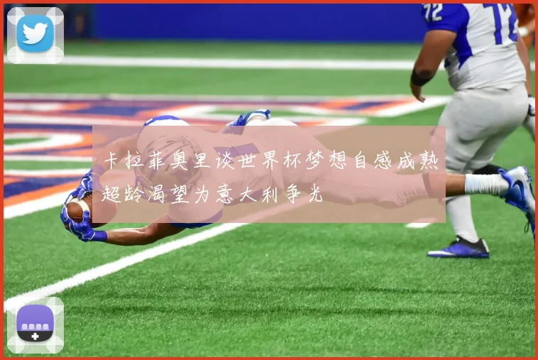卡拉菲奥里谈世界杯梦想自感成熟超龄渴望为意大利争光